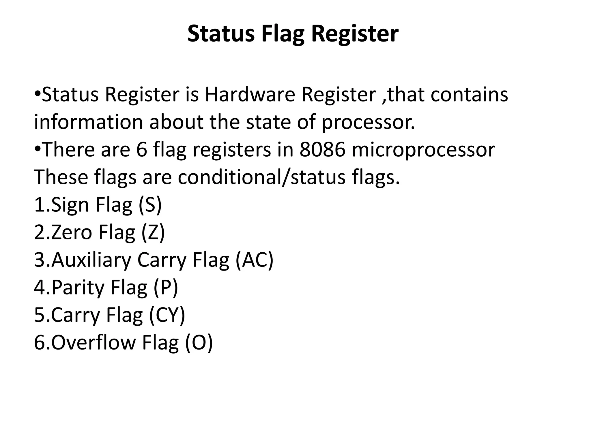 Status Flag Register
•Status Register is Hardware Register ,that contains
information about the state of processor.
•There are 6 flag registers in 8086 microprocessor
These flags are conditional/status flags.
1.Sign Flag (S)
2.Zero Flag (Z)
3.Auxiliary Carry Flag (AC)
4.Parity Flag (P)
5.Carry Flag (CY)
6.Overflow Flag (O)
 