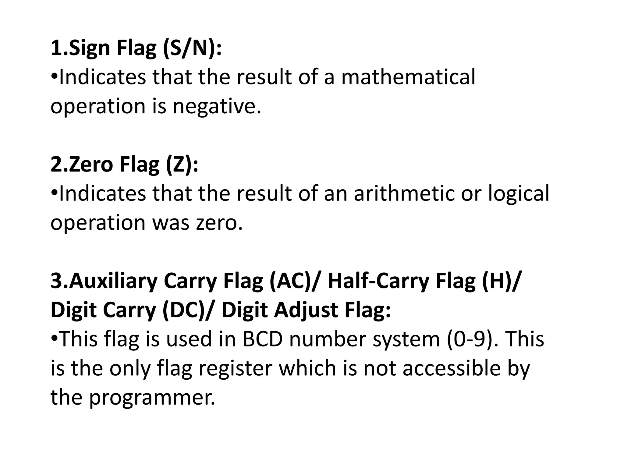 1.Sign Flag (S/N):
•Indicates that the result of a mathematical
operation is negative.
2.Zero Flag (Z):
•Indicates that the result of an arithmetic or logical
operation was zero.
3.Auxiliary Carry Flag (AC)/ Half-Carry Flag (H)/
Digit Carry (DC)/ Digit Adjust Flag:
•This flag is used in BCD number system (0-9). This
is the only flag register which is not accessible by
the programmer.
 