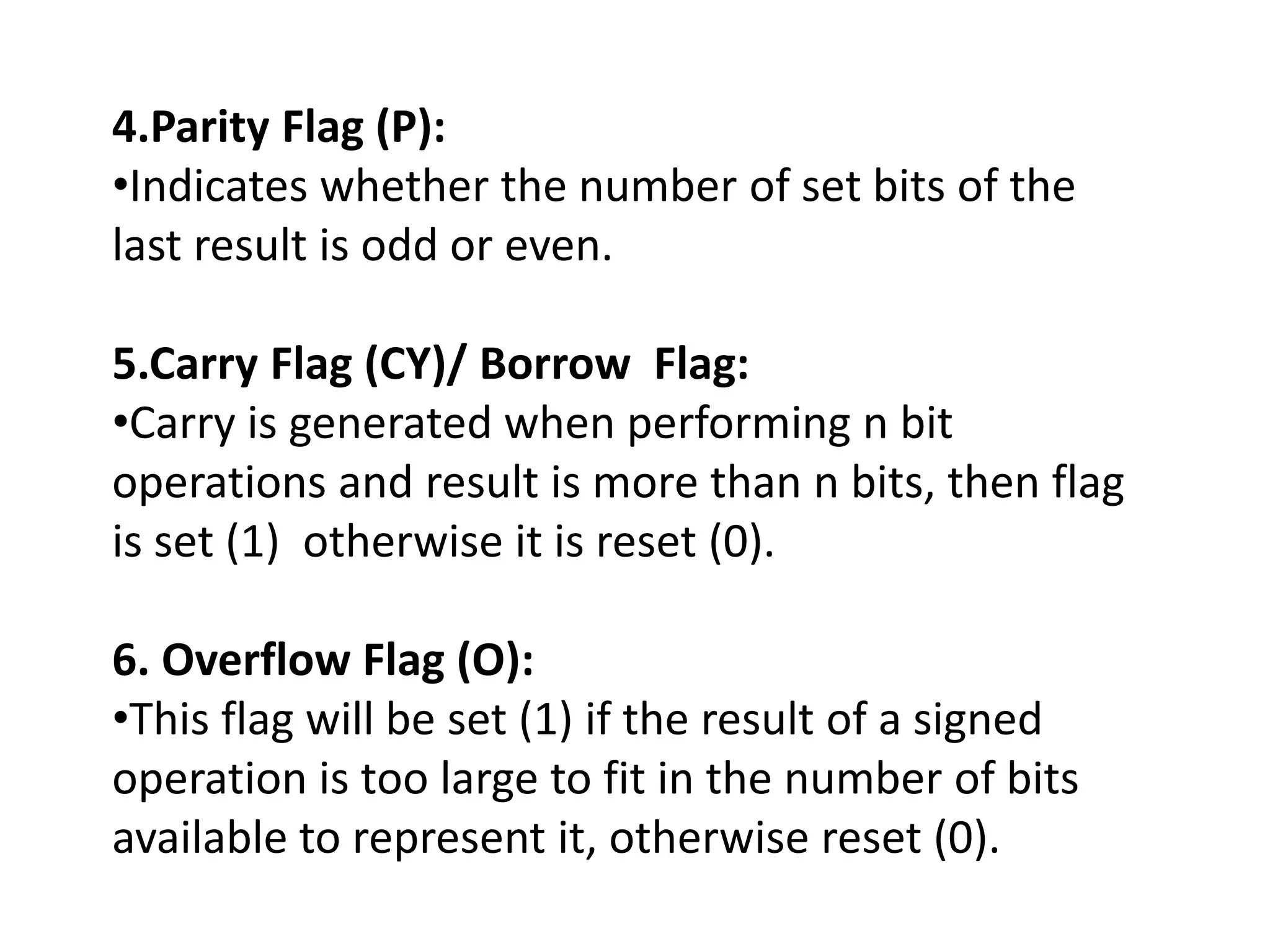 4.Parity Flag (P):
•Indicates whether the number of set bits of the
last result is odd or even.
5.Carry Flag (CY)/ Borrow Flag:
•Carry is generated when performing n bit
operations and result is more than n bits, then flag
is set (1) otherwise it is reset (0).
6. Overflow Flag (O):
•This flag will be set (1) if the result of a signed
operation is too large to fit in the number of bits
available to represent it, otherwise reset (0).
 