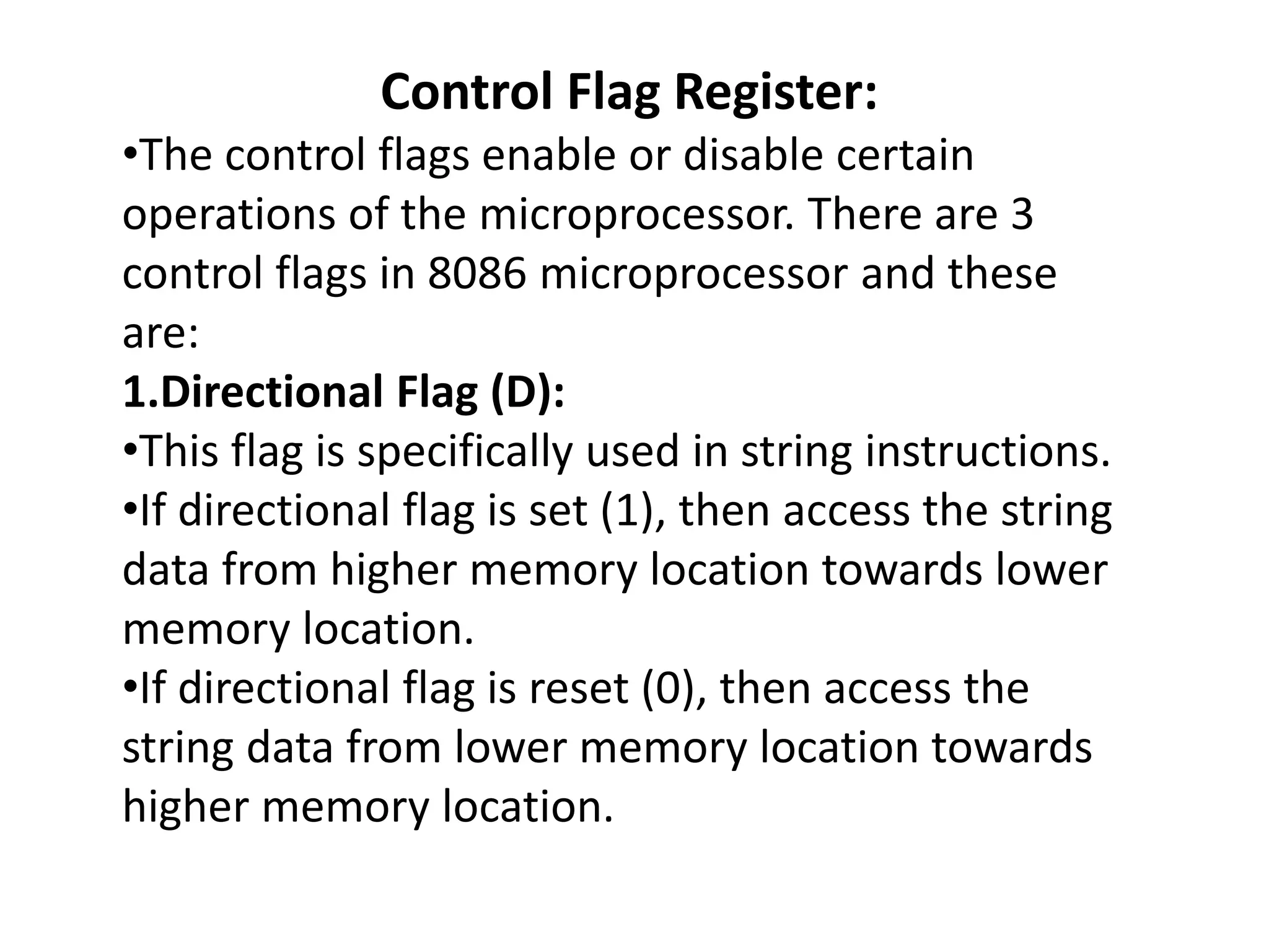 Control Flag Register:
•The control flags enable or disable certain
operations of the microprocessor. There are 3
control flags in 8086 microprocessor and these
are:
1.Directional Flag (D):
•This flag is specifically used in string instructions.
•If directional flag is set (1), then access the string
data from higher memory location towards lower
memory location.
•If directional flag is reset (0), then access the
string data from lower memory location towards
higher memory location.
 