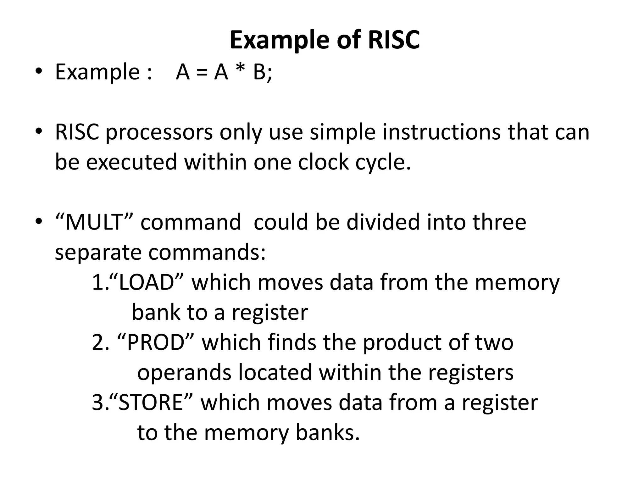 Example of RISC
• Example : A = A * B;
• RISC processors only use simple instructions that can
be executed within one clock cycle.
• “MULT” command could be divided into three
separate commands:
1.“LOAD” which moves data from the memory
bank to a register
2. “PROD” which finds the product of two
operands located within the registers
3.“STORE” which moves data from a register
to the memory banks.
 