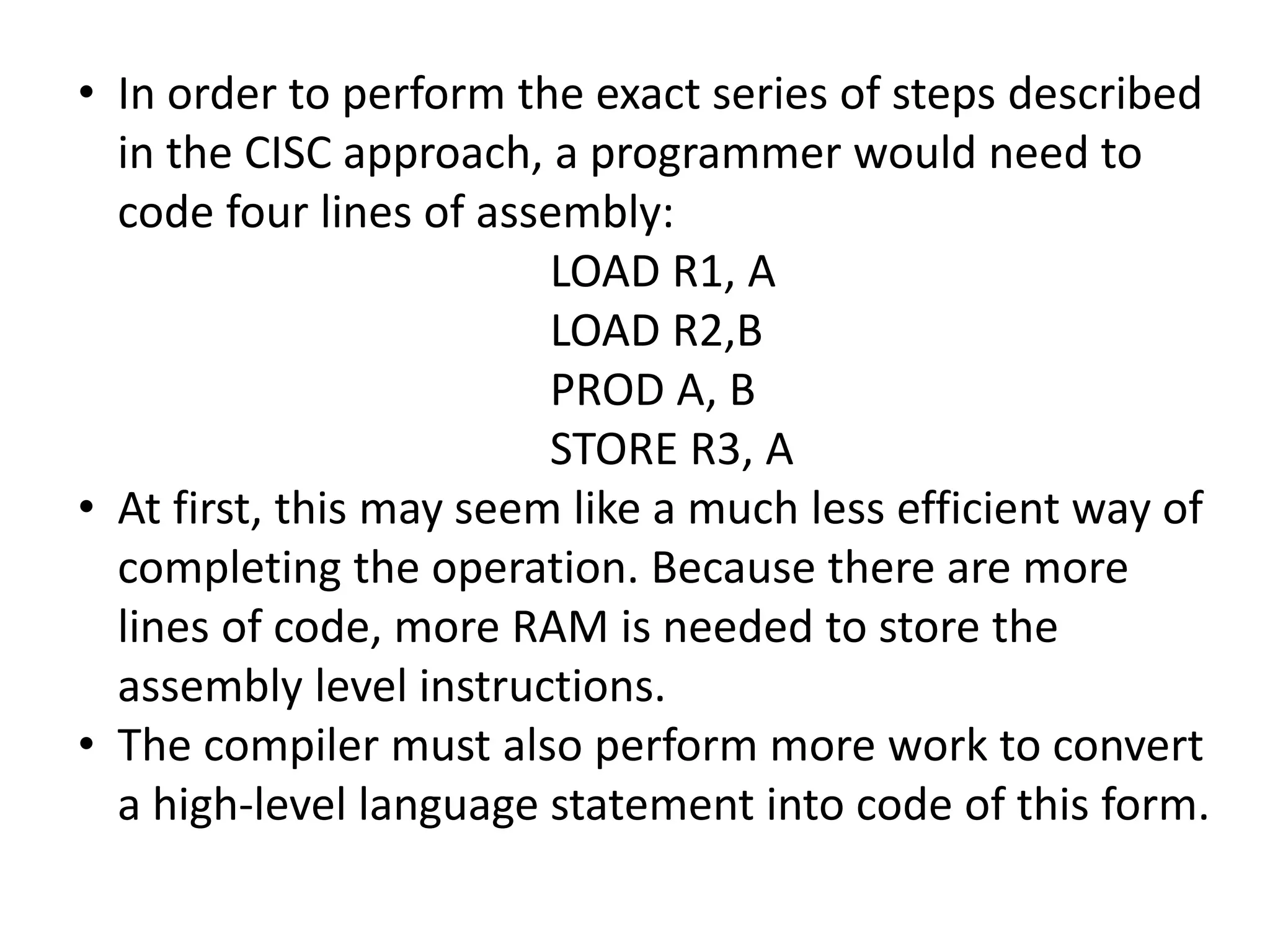 • In order to perform the exact series of steps described
in the CISC approach, a programmer would need to
code four lines of assembly:
LOAD R1, A
LOAD R2,B
PROD A, B
STORE R3, A
• At first, this may seem like a much less efficient way of
completing the operation. Because there are more
lines of code, more RAM is needed to store the
assembly level instructions.
• The compiler must also perform more work to convert
a high-level language statement into code of this form.
 