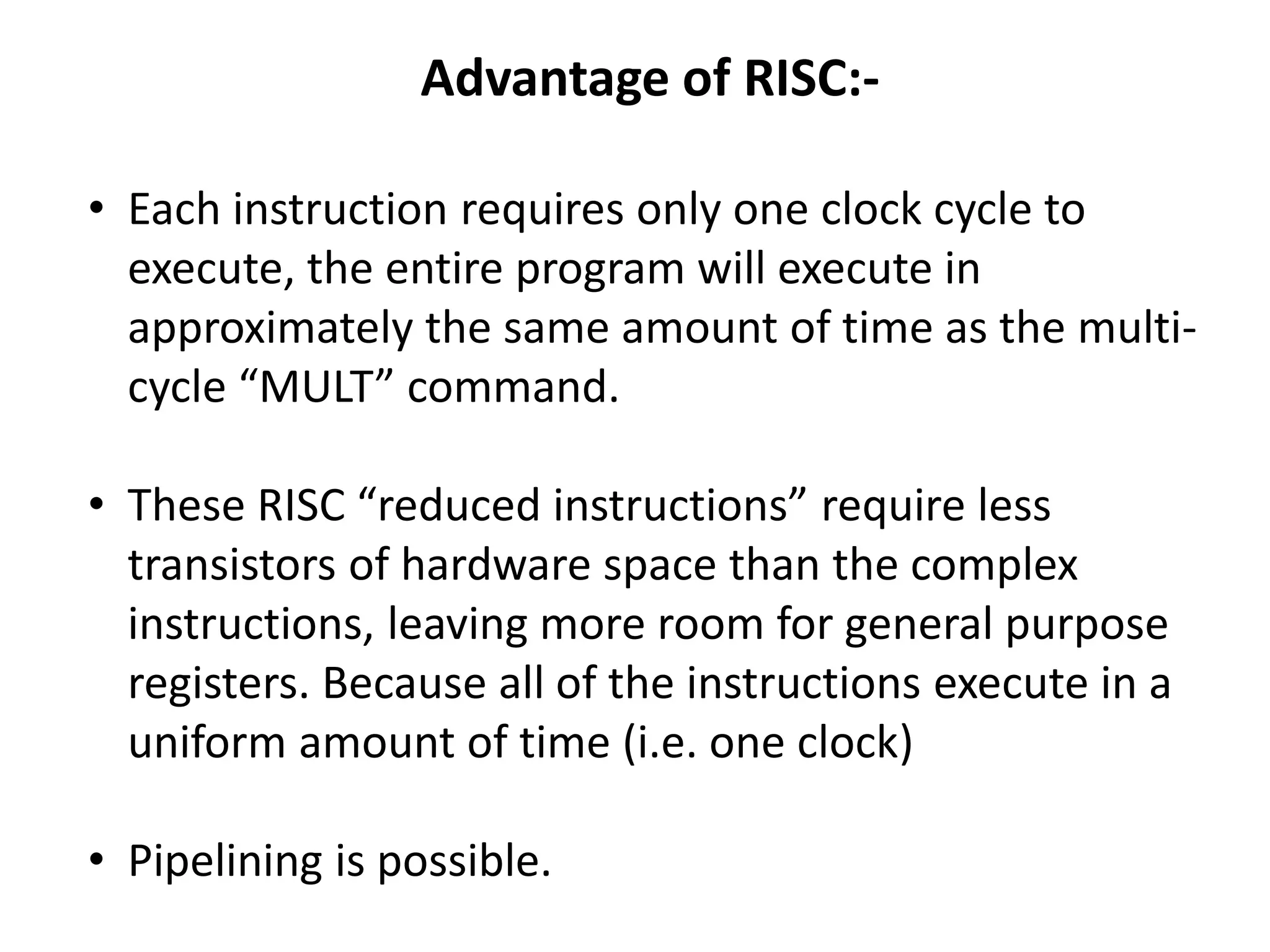 Advantage of RISC:-
• Each instruction requires only one clock cycle to
execute, the entire program will execute in
approximately the same amount of time as the multi-
cycle “MULT” command.
• These RISC “reduced instructions” require less
transistors of hardware space than the complex
instructions, leaving more room for general purpose
registers. Because all of the instructions execute in a
uniform amount of time (i.e. one clock)
• Pipelining is possible.
 