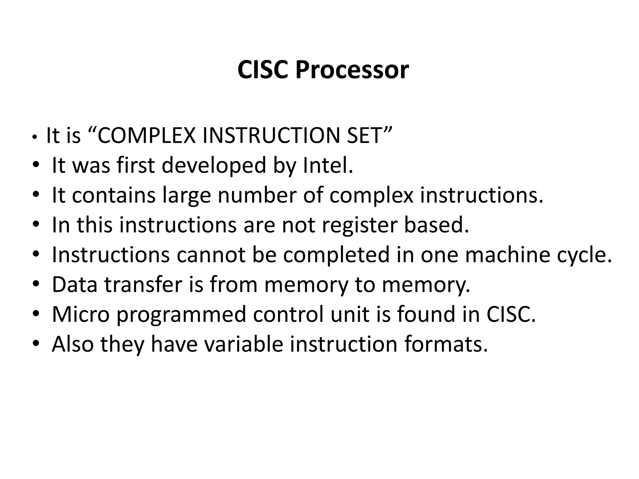 CISC Processor
• It is “COMPLEX INSTRUCTION SET”
• It was first developed by Intel.
• It contains large number of complex instructions.
• In this instructions are not register based.
• Instructions cannot be completed in one machine cycle.
• Data transfer is from memory to memory.
• Micro programmed control unit is found in CISC.
• Also they have variable instruction formats.
 