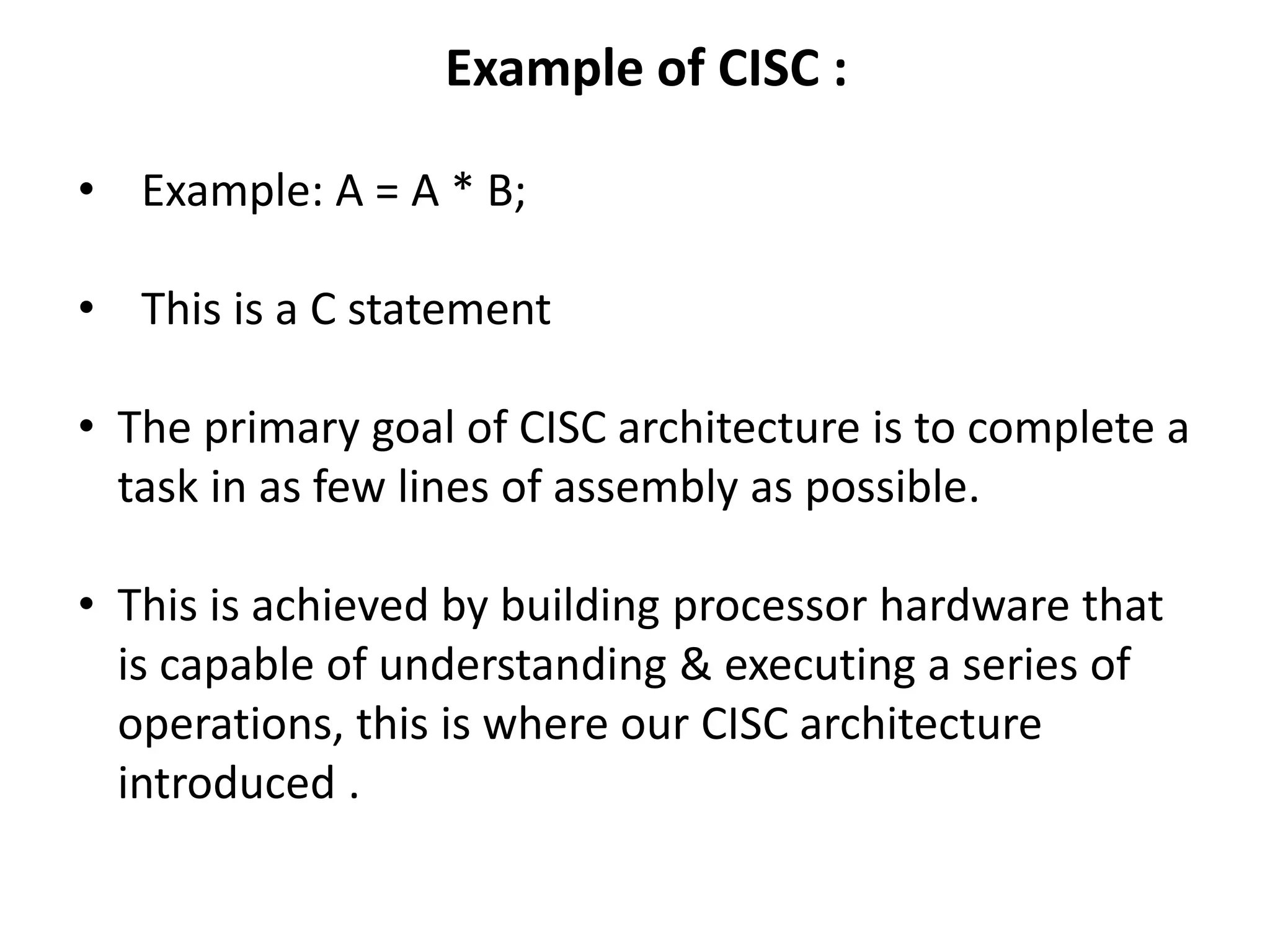 Example of CISC :
• Example: A = A * B;
• This is a C statement
• The primary goal of CISC architecture is to complete a
task in as few lines of assembly as possible.
• This is achieved by building processor hardware that
is capable of understanding & executing a series of
operations, this is where our CISC architecture
introduced .
 