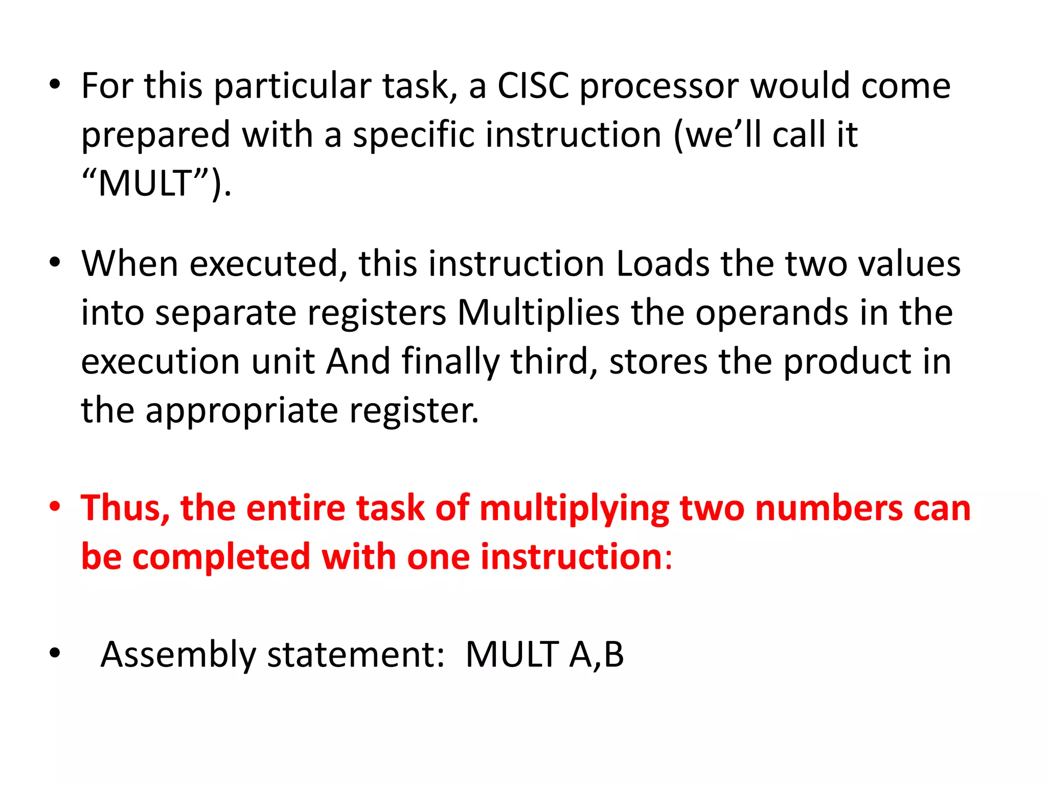 • For this particular task, a CISC processor would come
prepared with a specific instruction (we’ll call it
“MULT”).
• When executed, this instruction Loads the two values
into separate registers Multiplies the operands in the
execution unit And finally third, stores the product in
the appropriate register.
• Thus, the entire task of multiplying two numbers can
be completed with one instruction:
• Assembly statement: MULT A,B
 