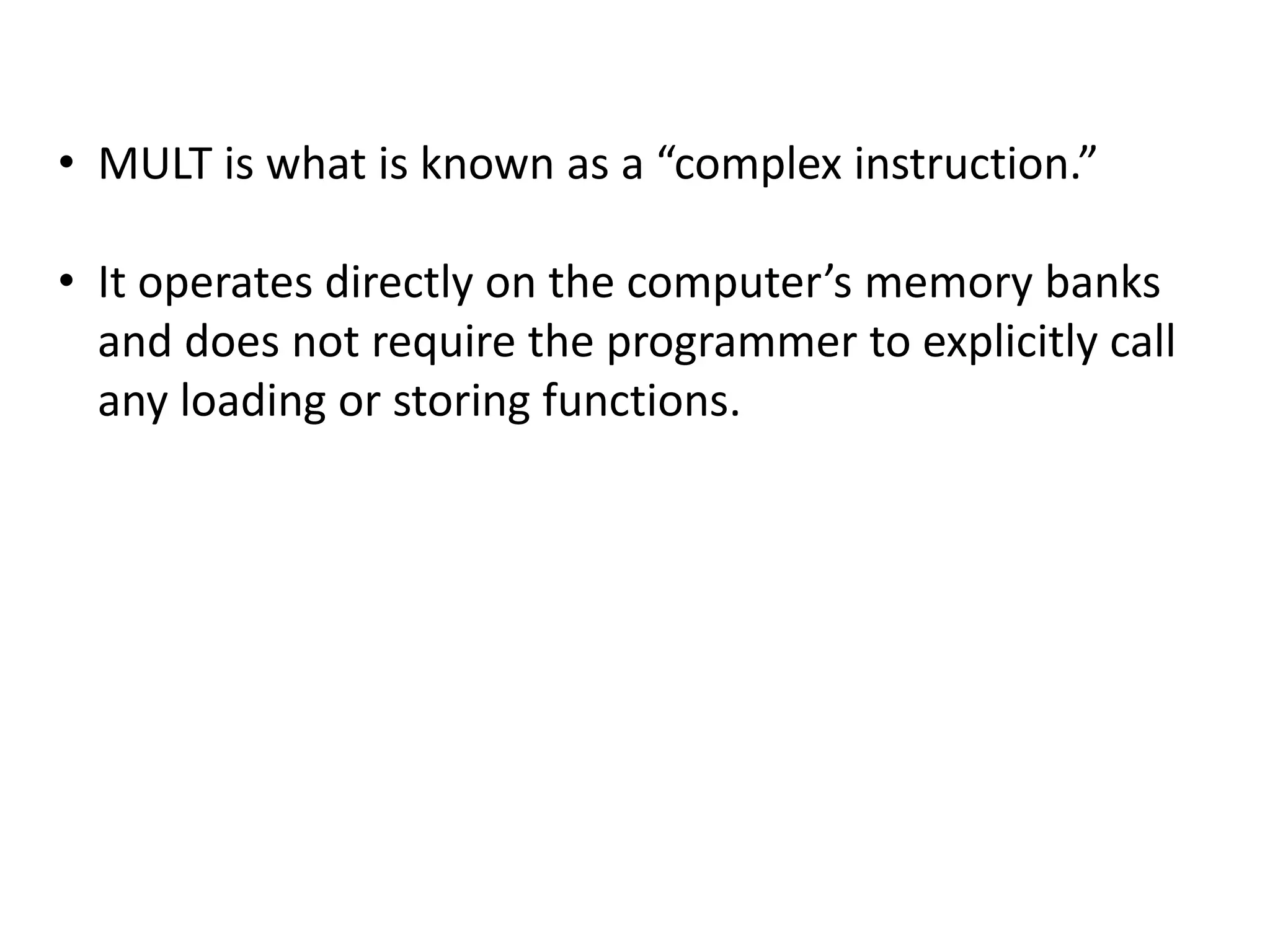 • MULT is what is known as a “complex instruction.”
• It operates directly on the computer’s memory banks
and does not require the programmer to explicitly call
any loading or storing functions.
 