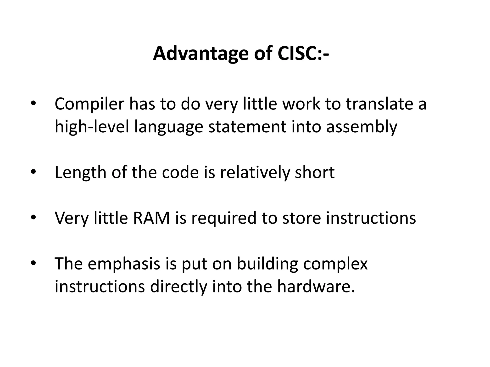 Advantage of CISC:-
• Compiler has to do very little work to translate a
high-level language statement into assembly
• Length of the code is relatively short
• Very little RAM is required to store instructions
• The emphasis is put on building complex
instructions directly into the hardware.
 