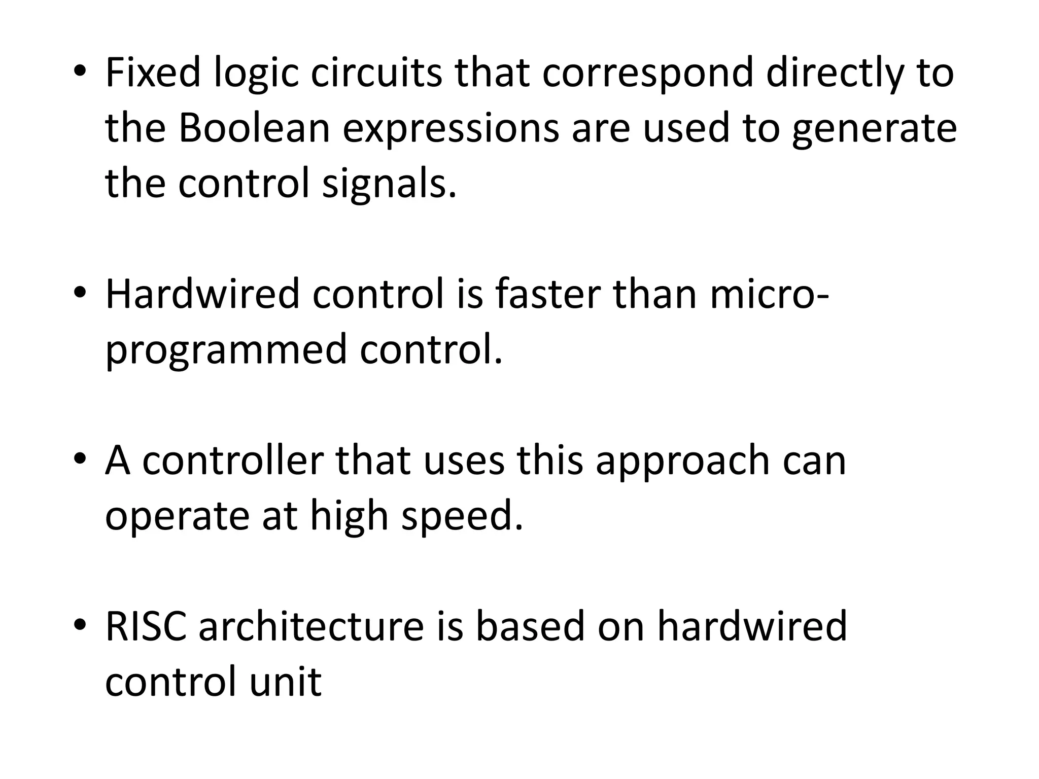• Fixed logic circuits that correspond directly to
the Boolean expressions are used to generate
the control signals.
• Hardwired control is faster than micro-
programmed control.
• A controller that uses this approach can
operate at high speed.
• RISC architecture is based on hardwired
control unit
 