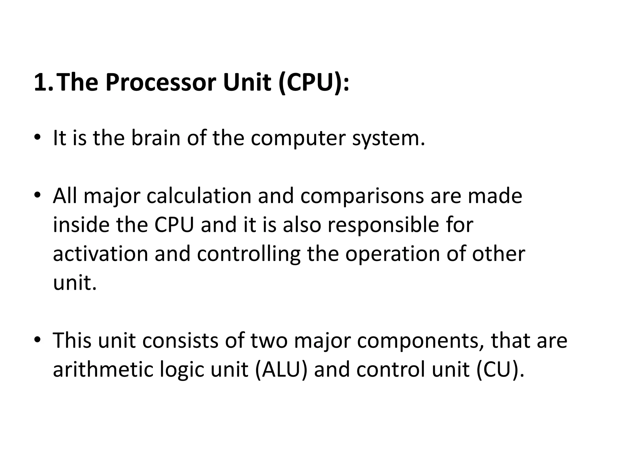 1.The Processor Unit (CPU):
• It is the brain of the computer system.
• All major calculation and comparisons are made
inside the CPU and it is also responsible for
activation and controlling the operation of other
unit.
• This unit consists of two major components, that are
arithmetic logic unit (ALU) and control unit (CU).
 