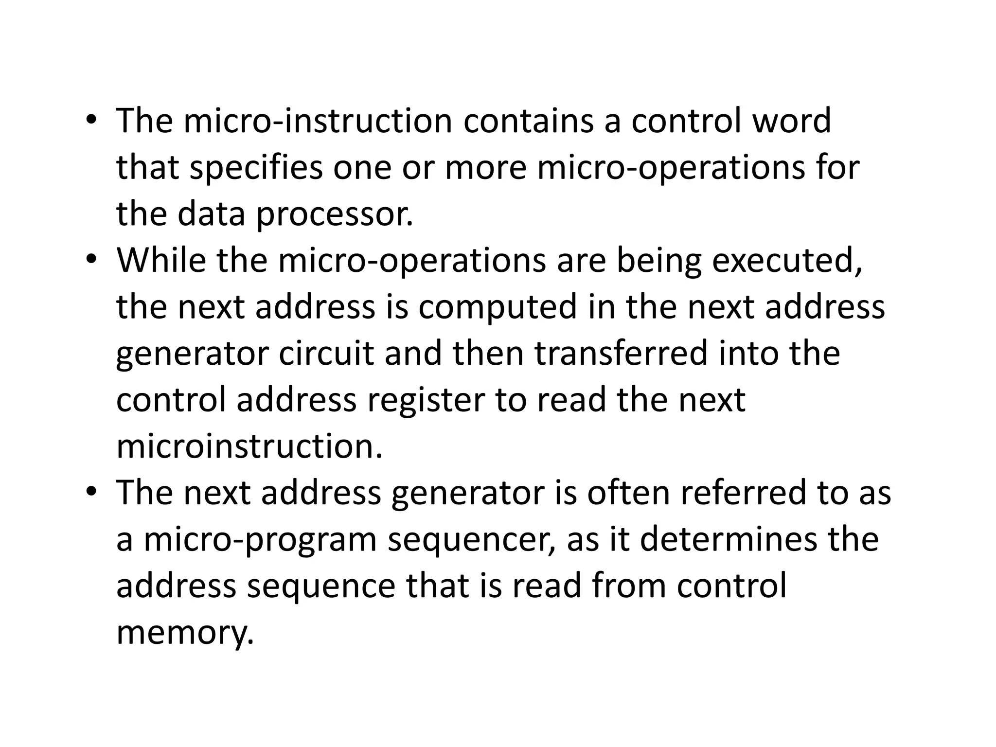 • The micro-instruction contains a control word
that specifies one or more micro-operations for
the data processor.
• While the micro-operations are being executed,
the next address is computed in the next address
generator circuit and then transferred into the
control address register to read the next
microinstruction.
• The next address generator is often referred to as
a micro-program sequencer, as it determines the
address sequence that is read from control
memory.
 