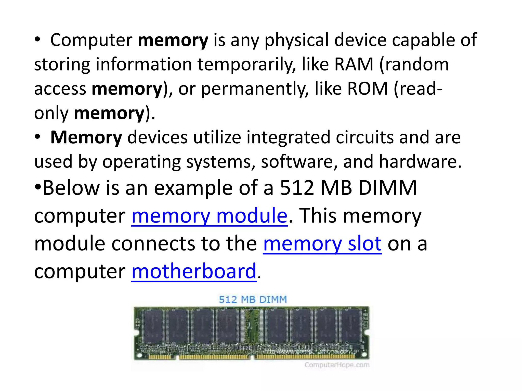 • Computer memory is any physical device capable of
storing information temporarily, like RAM (random
access memory), or permanently, like ROM (read-
only memory).
• Memory devices utilize integrated circuits and are
used by operating systems, software, and hardware.
•Below is an example of a 512 MB DIMM
computer memory module. This memory
module connects to the memory slot on a
computer motherboard.
 