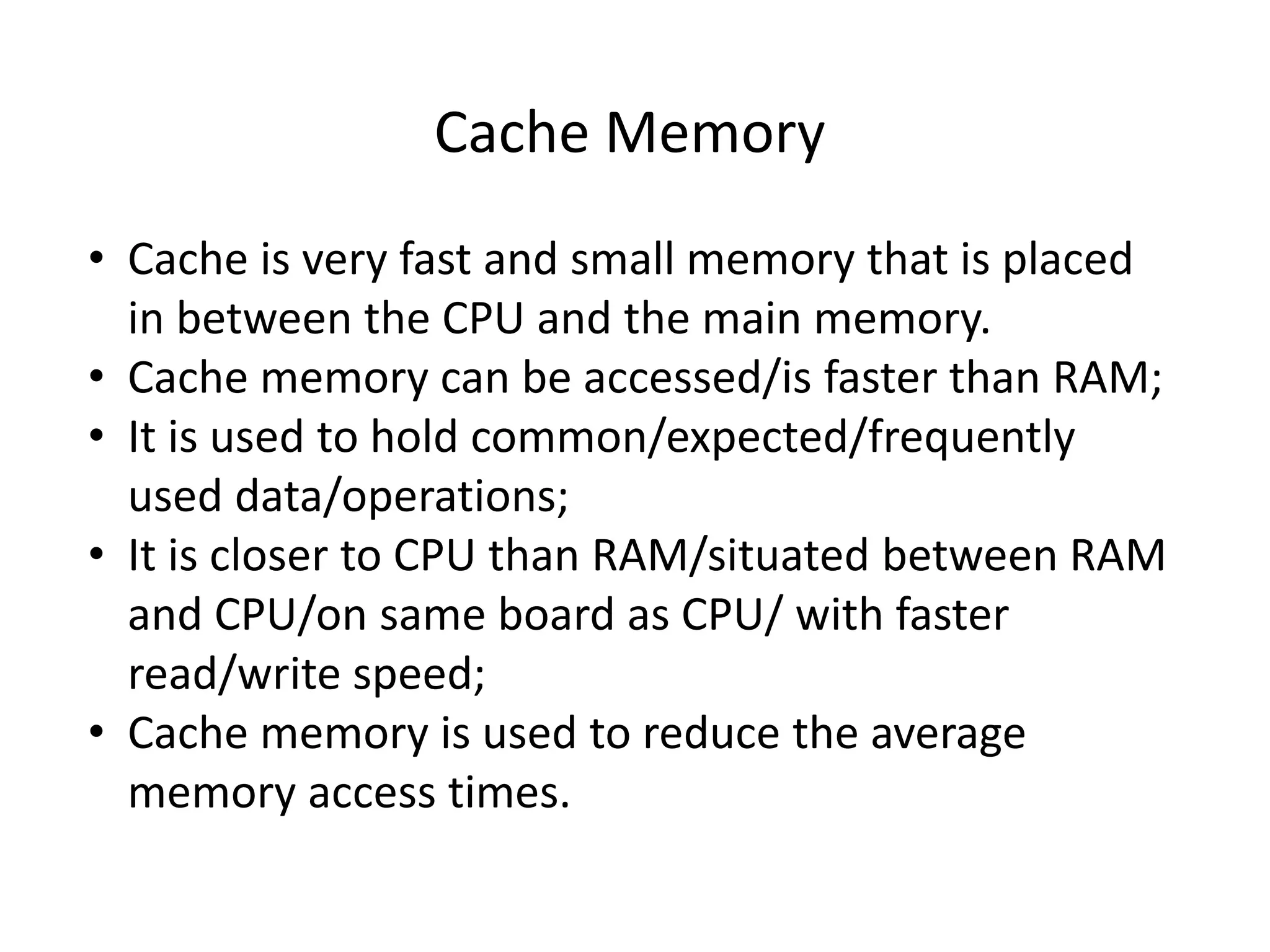 Cache Memory
• Cache is very fast and small memory that is placed
in between the CPU and the main memory.
• Cache memory can be accessed/is faster than RAM;
• It is used to hold common/expected/frequently
used data/operations;
• It is closer to CPU than RAM/situated between RAM
and CPU/on same board as CPU/ with faster
read/write speed;
• Cache memory is used to reduce the average
memory access times.
 