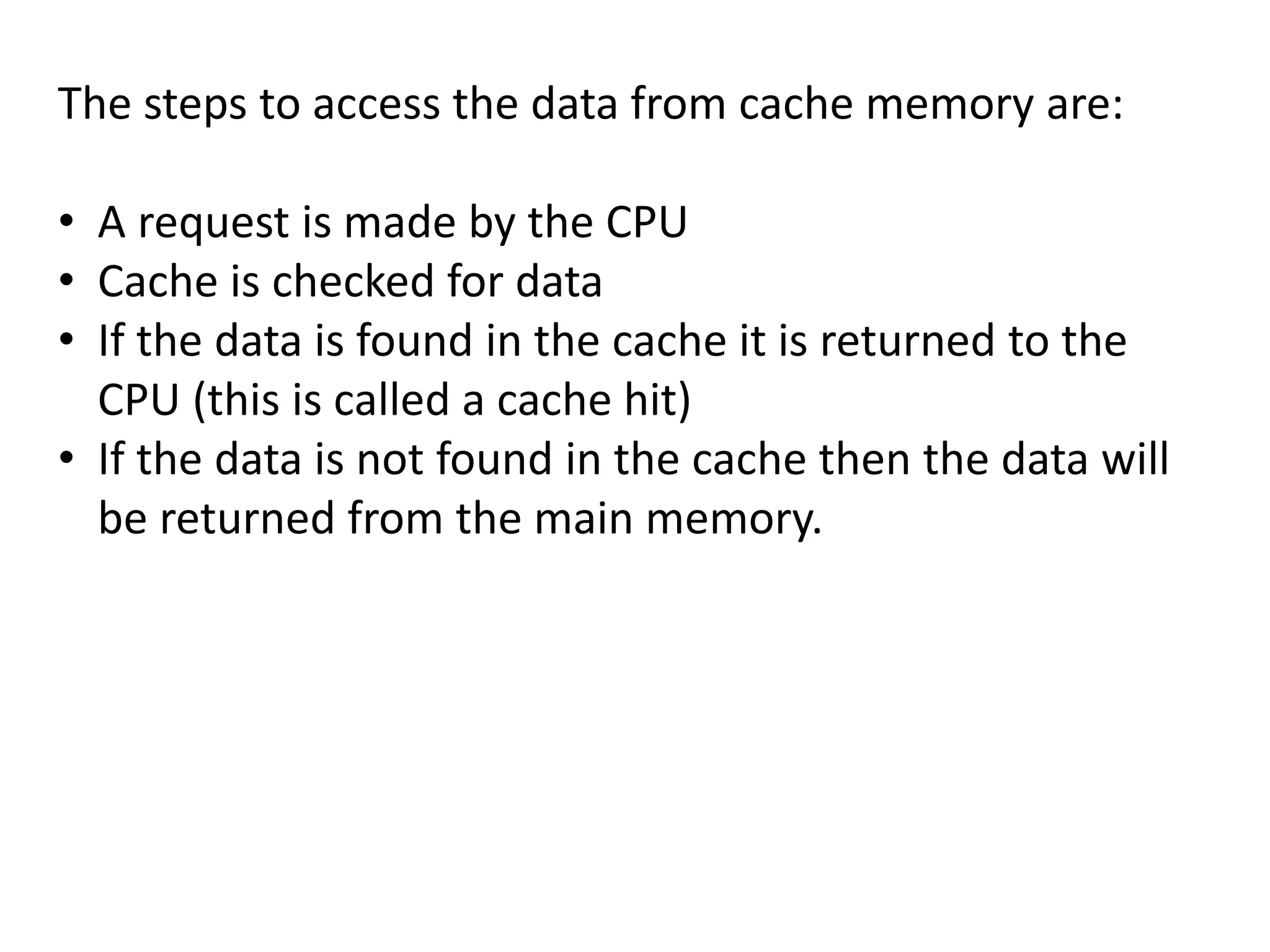 The steps to access the data from cache memory are:
• A request is made by the CPU
• Cache is checked for data
• If the data is found in the cache it is returned to the
CPU (this is called a cache hit)
• If the data is not found in the cache then the data will
be returned from the main memory.
 