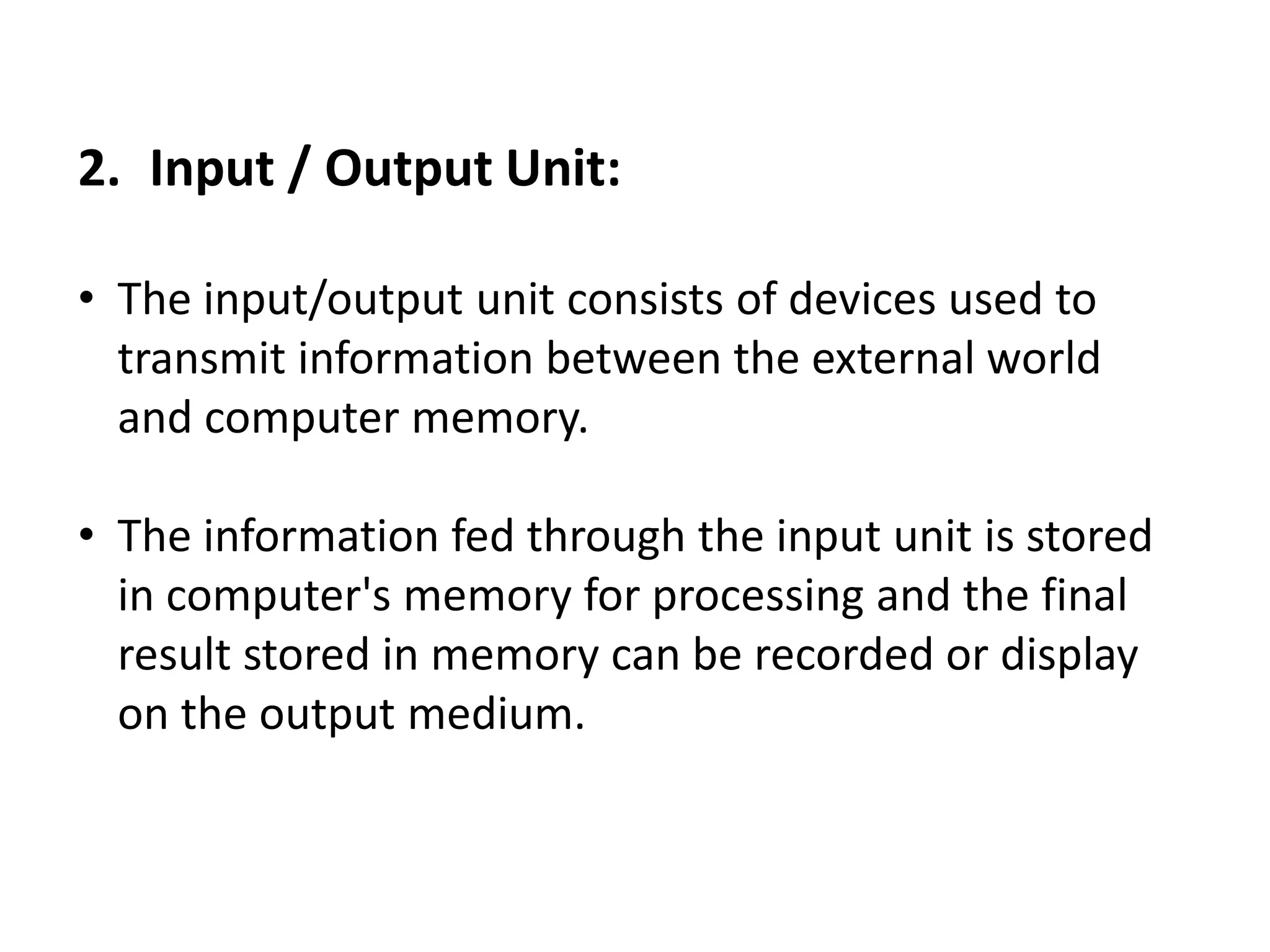 2. Input / Output Unit:
• The input/output unit consists of devices used to
transmit information between the external world
and computer memory.
• The information fed through the input unit is stored
in computer's memory for processing and the final
result stored in memory can be recorded or display
on the output medium.
 