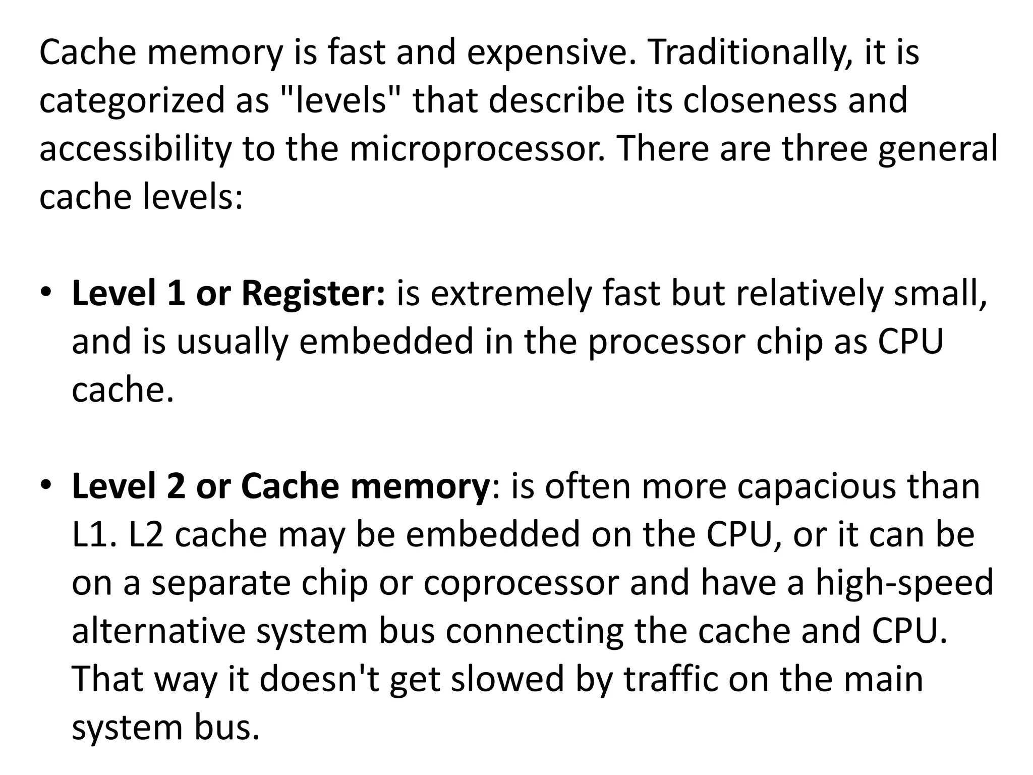 Cache memory is fast and expensive. Traditionally, it is
categorized as "levels" that describe its closeness and
accessibility to the microprocessor. There are three general
cache levels:
• Level 1 or Register: is extremely fast but relatively small,
and is usually embedded in the processor chip as CPU
cache.
• Level 2 or Cache memory: is often more capacious than
L1. L2 cache may be embedded on the CPU, or it can be
on a separate chip or coprocessor and have a high-speed
alternative system bus connecting the cache and CPU.
That way it doesn't get slowed by traffic on the main
system bus.
 