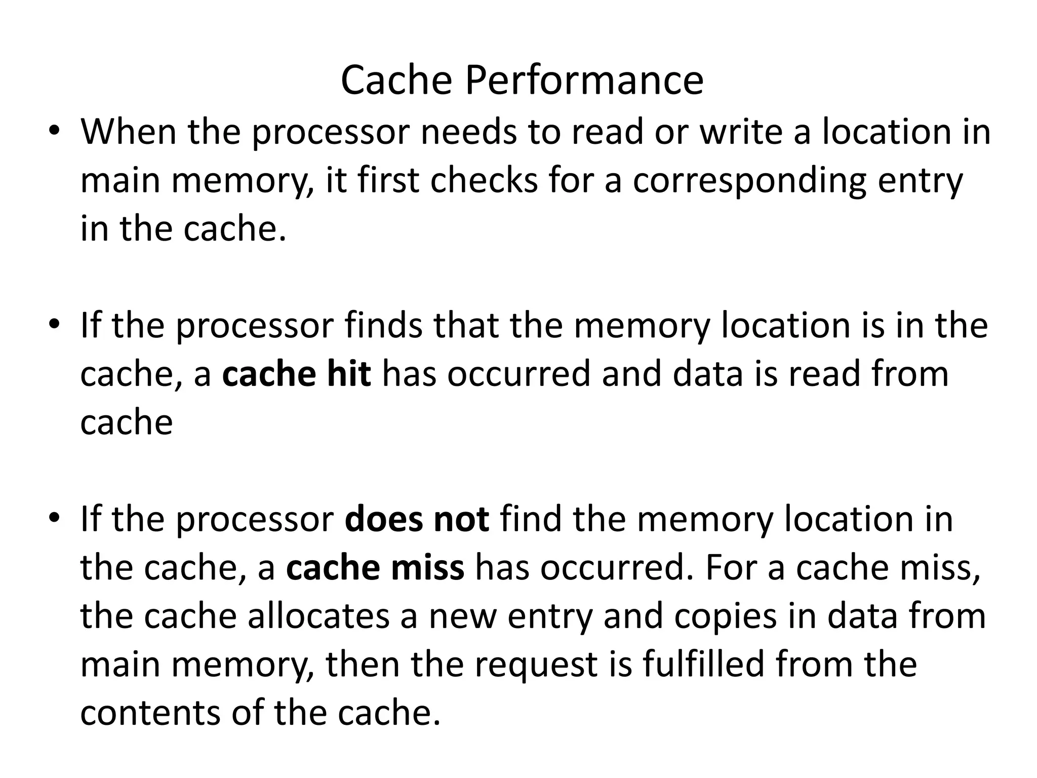 Cache Performance
• When the processor needs to read or write a location in
main memory, it first checks for a corresponding entry
in the cache.
• If the processor finds that the memory location is in the
cache, a cache hit has occurred and data is read from
cache
• If the processor does not find the memory location in
the cache, a cache miss has occurred. For a cache miss,
the cache allocates a new entry and copies in data from
main memory, then the request is fulfilled from the
contents of the cache.
 