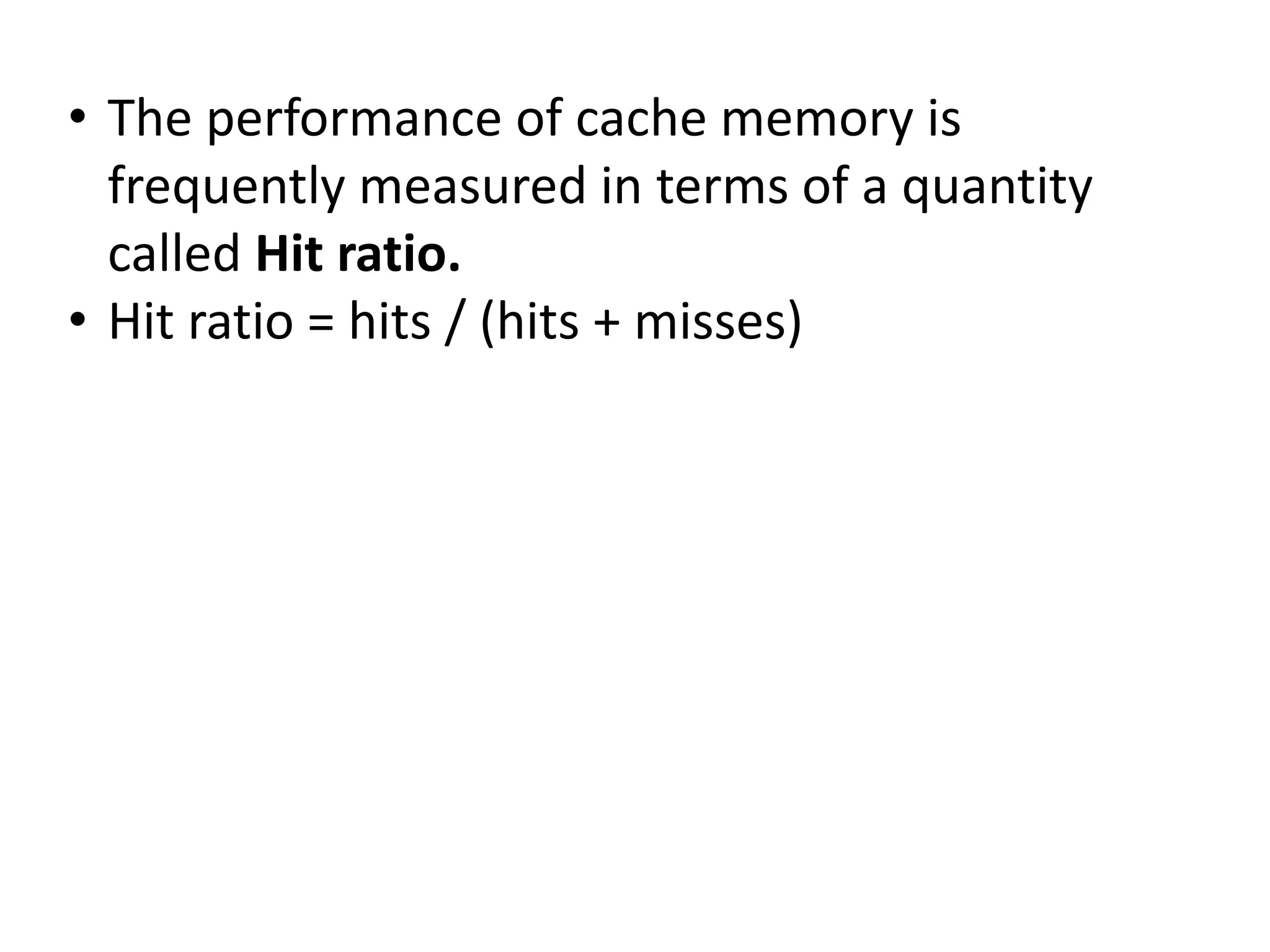 • The performance of cache memory is
frequently measured in terms of a quantity
called Hit ratio.
• Hit ratio = hits / (hits + misses)
 