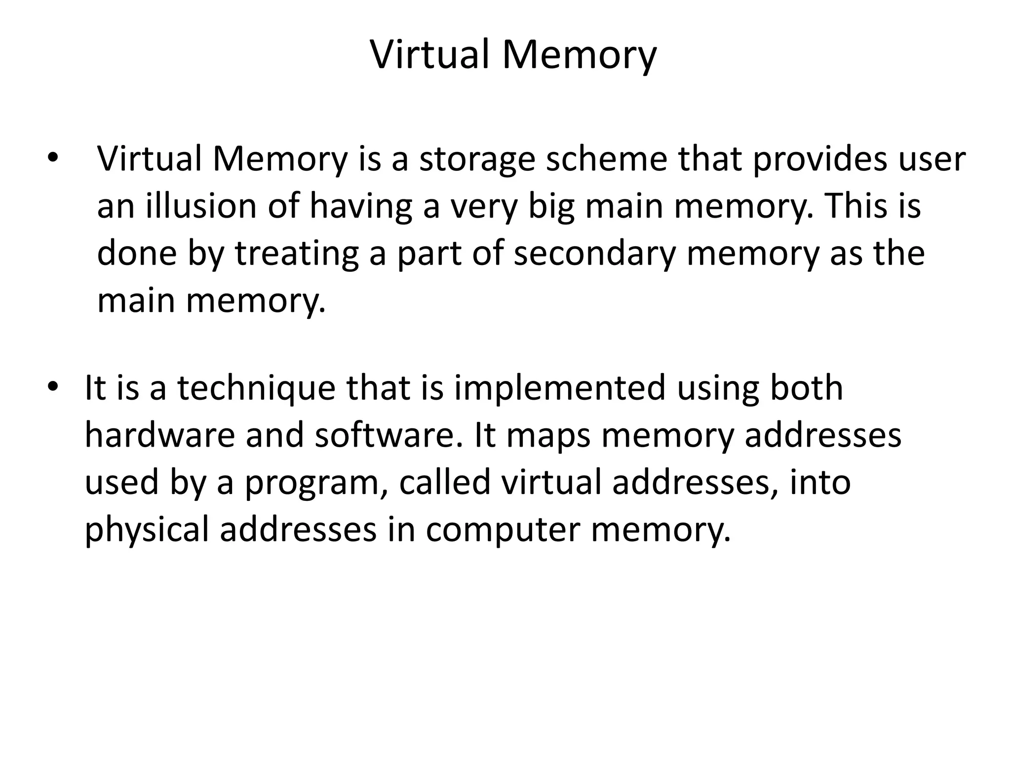Virtual Memory
• Virtual Memory is a storage scheme that provides user
an illusion of having a very big main memory. This is
done by treating a part of secondary memory as the
main memory.
• It is a technique that is implemented using both
hardware and software. It maps memory addresses
used by a program, called virtual addresses, into
physical addresses in computer memory.
 