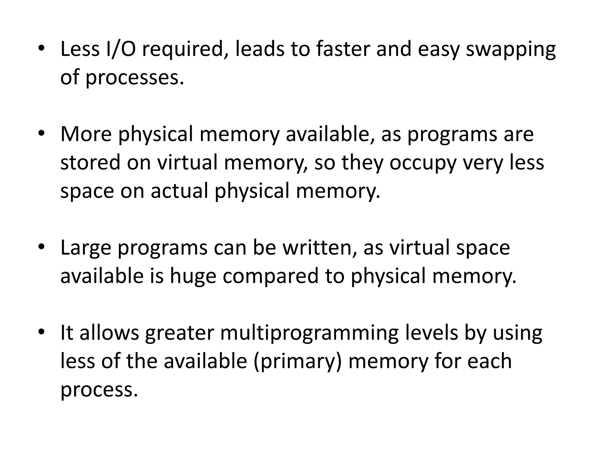 • Less I/O required, leads to faster and easy swapping
of processes.
• More physical memory available, as programs are
stored on virtual memory, so they occupy very less
space on actual physical memory.
• Large programs can be written, as virtual space
available is huge compared to physical memory.
• It allows greater multiprogramming levels by using
less of the available (primary) memory for each
process.
 