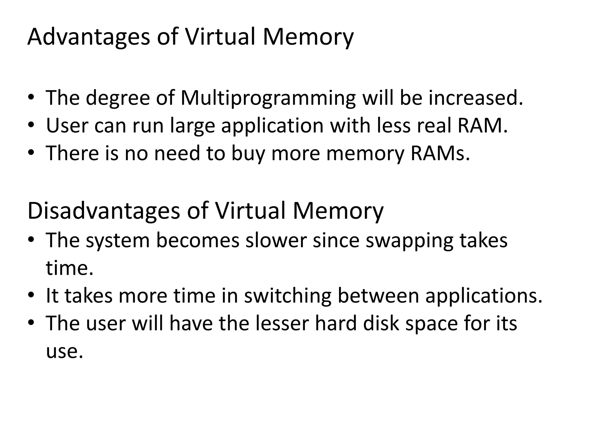 Advantages of Virtual Memory
• The degree of Multiprogramming will be increased.
• User can run large application with less real RAM.
• There is no need to buy more memory RAMs.
Disadvantages of Virtual Memory
• The system becomes slower since swapping takes
time.
• It takes more time in switching between applications.
• The user will have the lesser hard disk space for its
use.
 