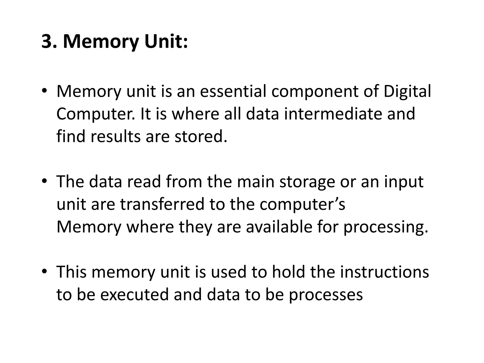 3. Memory Unit:
• Memory unit is an essential component of Digital
Computer. It is where all data intermediate and
find results are stored.
• The data read from the main storage or an input
unit are transferred to the computer’s
Memory where they are available for processing.
• This memory unit is used to hold the instructions
to be executed and data to be processes
 