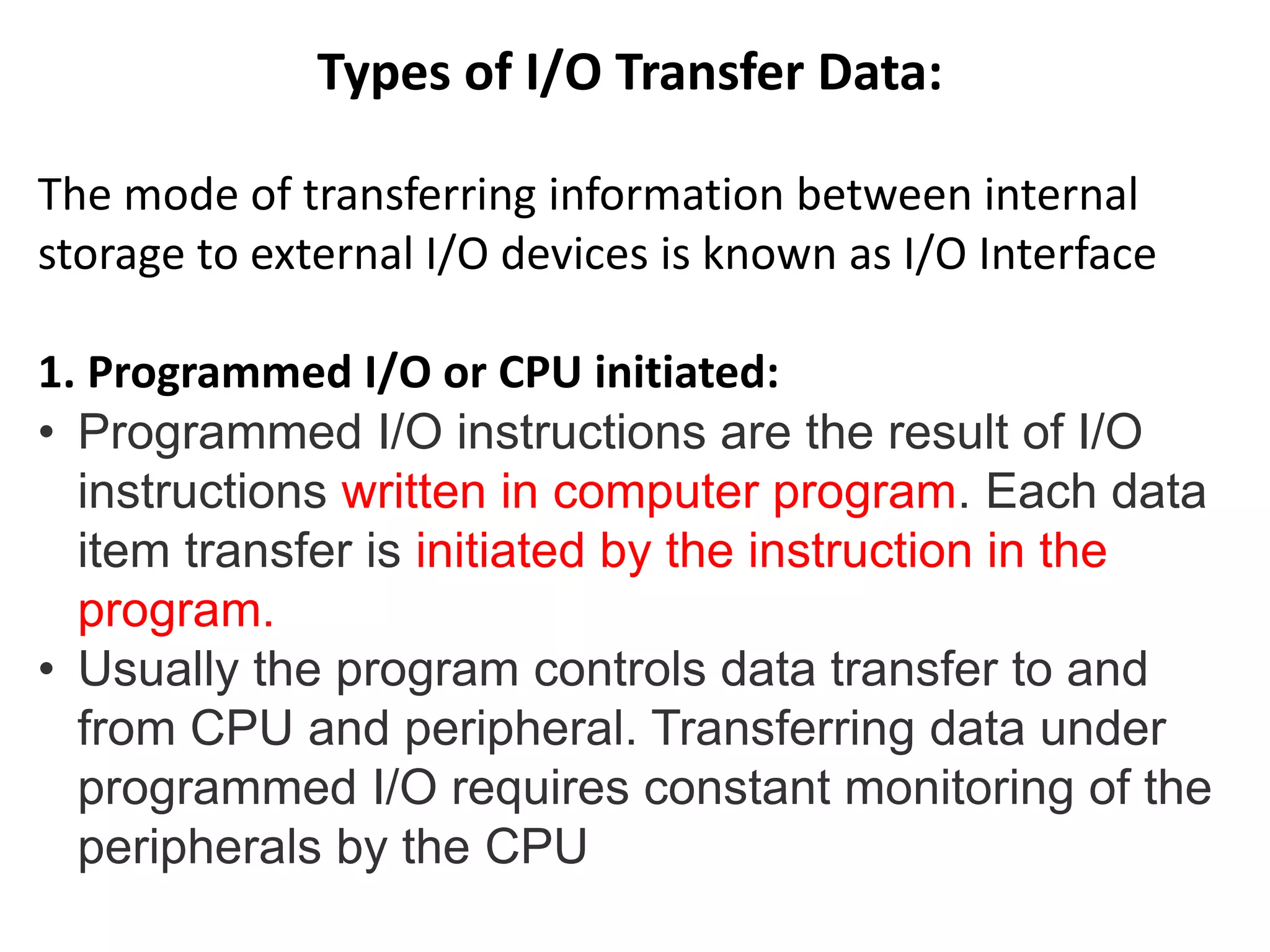 Types of I/O Transfer Data:
The mode of transferring information between internal
storage to external I/O devices is known as I/O Interface
1. Programmed I/O or CPU initiated:
• Programmed I/O instructions are the result of I/O
instructions written in computer program. Each data
item transfer is initiated by the instruction in the
program.
• Usually the program controls data transfer to and
from CPU and peripheral. Transferring data under
programmed I/O requires constant monitoring of the
peripherals by the CPU
 
