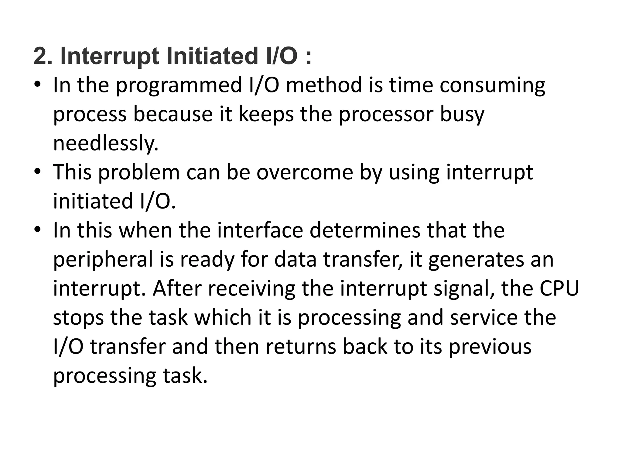 2. Interrupt Initiated I/O :
• In the programmed I/O method is time consuming
process because it keeps the processor busy
needlessly.
• This problem can be overcome by using interrupt
initiated I/O.
• In this when the interface determines that the
peripheral is ready for data transfer, it generates an
interrupt. After receiving the interrupt signal, the CPU
stops the task which it is processing and service the
I/O transfer and then returns back to its previous
processing task.
 