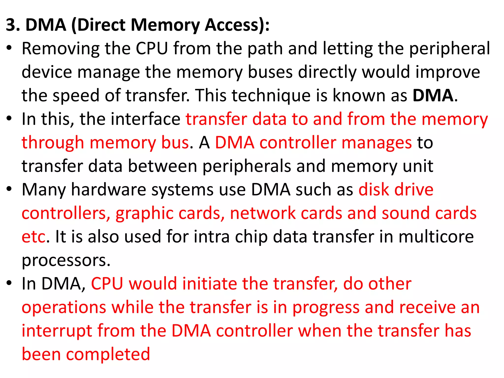3. DMA (Direct Memory Access):
• Removing the CPU from the path and letting the peripheral
device manage the memory buses directly would improve
the speed of transfer. This technique is known as DMA.
• In this, the interface transfer data to and from the memory
through memory bus. A DMA controller manages to
transfer data between peripherals and memory unit
• Many hardware systems use DMA such as disk drive
controllers, graphic cards, network cards and sound cards
etc. It is also used for intra chip data transfer in multicore
processors.
• In DMA, CPU would initiate the transfer, do other
operations while the transfer is in progress and receive an
interrupt from the DMA controller when the transfer has
been completed
 