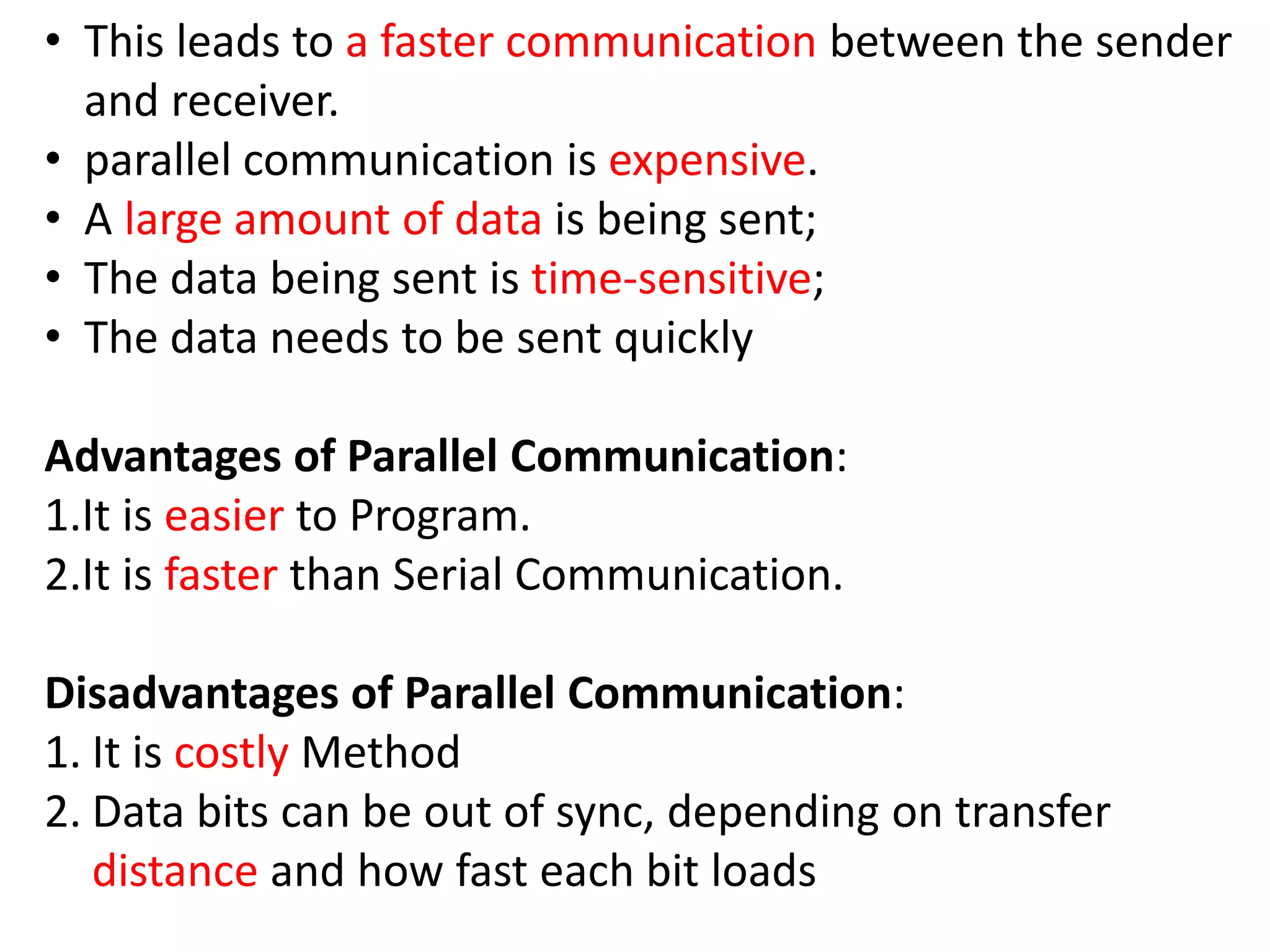 • This leads to a faster communication between the sender
and receiver.
• parallel communication is expensive.
• A large amount of data is being sent;
• The data being sent is time-sensitive;
• The data needs to be sent quickly
Advantages of Parallel Communication:
1.It is easier to Program.
2.It is faster than Serial Communication.
Disadvantages of Parallel Communication:
1. It is costly Method
2. Data bits can be out of sync, depending on transfer
distance and how fast each bit loads
 
