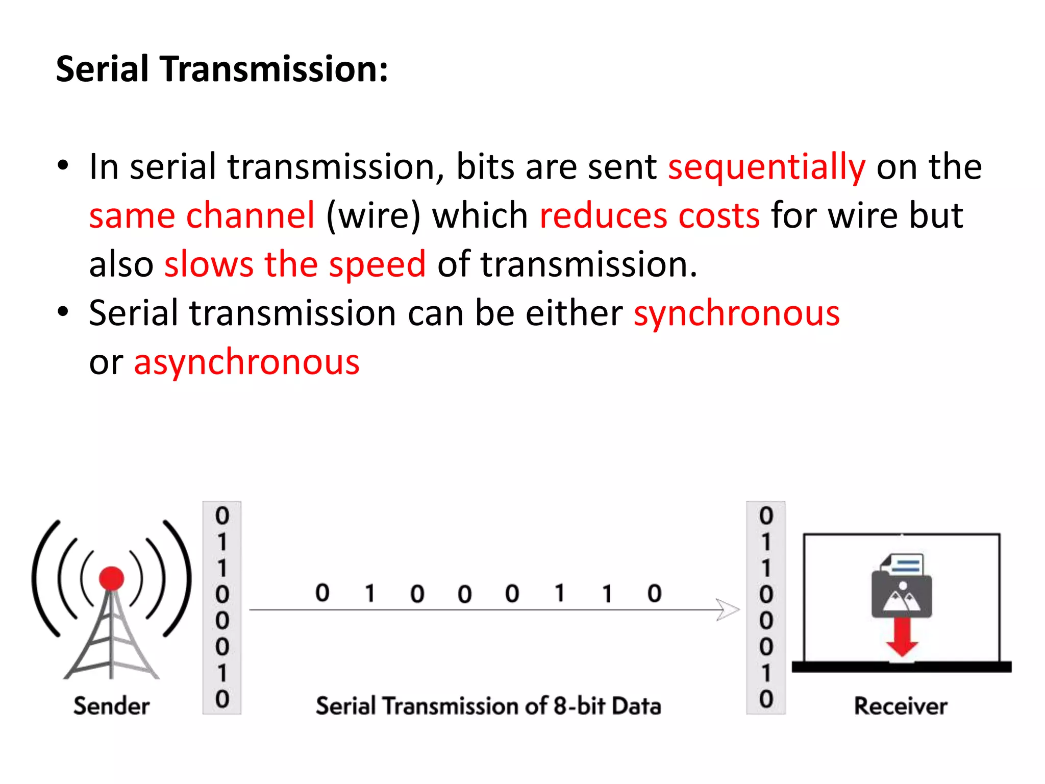Serial Transmission:
• In serial transmission, bits are sent sequentially on the
same channel (wire) which reduces costs for wire but
also slows the speed of transmission.
• Serial transmission can be either synchronous
or asynchronous
 