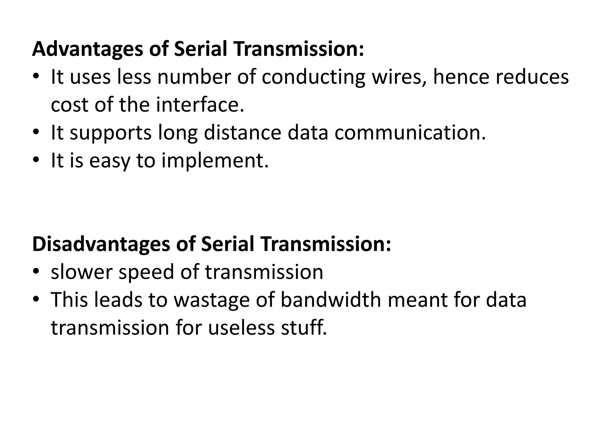 Advantages of Serial Transmission:
• It uses less number of conducting wires, hence reduces
cost of the interface.
• It supports long distance data communication.
• It is easy to implement.
Disadvantages of Serial Transmission:
• slower speed of transmission
• This leads to wastage of bandwidth meant for data
transmission for useless stuff.
 