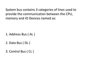 System bus contains 3 categories of lines used to
provide the communication between the CPU,
memory and IO Devices named as:
1. Address Bus ( AL )
2. Data Bus ( DL )
3. Control Bus ( CL )
 