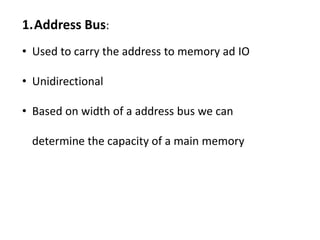 1.Address Bus:
• Used to carry the address to memory ad IO
• Unidirectional
• Based on width of a address bus we can
determine the capacity of a main memory
 