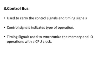 3.Control Bus:
• Used to carry the control signals and timing signals
• Control signals indicates type of operation.
• Timing Signals used to synchronize the memory and IO
operations with a CPU clock.
 