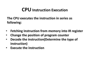 The CPU executes the instruction in series as
following:
• Fetching Instruction from memory into IR register
• Change the position of program counter
• Decode the instruction(Determine the type of
instruction)
• Execute the instruction
CPU Instruction Execution
 