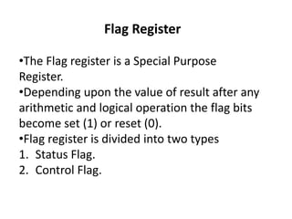 Flag Register
•The Flag register is a Special Purpose
Register.
•Depending upon the value of result after any
arithmetic and logical operation the flag bits
become set (1) or reset (0).
•Flag register is divided into two types
1. Status Flag.
2. Control Flag.
 