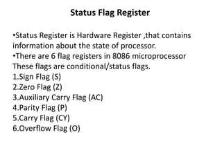 Status Flag Register
•Status Register is Hardware Register ,that contains
information about the state of processor.
•There are 6 flag registers in 8086 microprocessor
These flags are conditional/status flags.
1.Sign Flag (S)
2.Zero Flag (Z)
3.Auxiliary Carry Flag (AC)
4.Parity Flag (P)
5.Carry Flag (CY)
6.Overflow Flag (O)
 