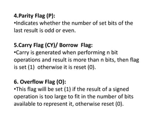 4.Parity Flag (P):
•Indicates whether the number of set bits of the
last result is odd or even.
5.Carry Flag (CY)/ Borrow Flag:
•Carry is generated when performing n bit
operations and result is more than n bits, then flag
is set (1) otherwise it is reset (0).
6. Overflow Flag (O):
•This flag will be set (1) if the result of a signed
operation is too large to fit in the number of bits
available to represent it, otherwise reset (0).
 