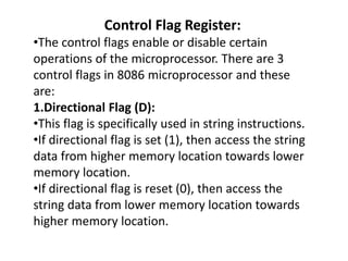 Control Flag Register:
•The control flags enable or disable certain
operations of the microprocessor. There are 3
control flags in 8086 microprocessor and these
are:
1.Directional Flag (D):
•This flag is specifically used in string instructions.
•If directional flag is set (1), then access the string
data from higher memory location towards lower
memory location.
•If directional flag is reset (0), then access the
string data from lower memory location towards
higher memory location.
 