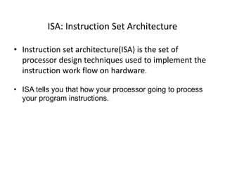 ISA: Instruction Set Architecture
• Instruction set architecture(ISA) is the set of
processor design techniques used to implement the
instruction work flow on hardware.
• ISA tells you that how your processor going to process
your program instructions.
 