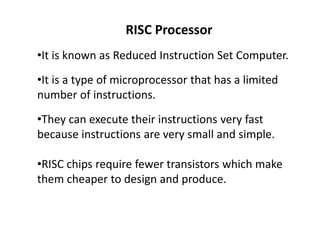 RISC Processor
•It is known as Reduced Instruction Set Computer.
•It is a type of microprocessor that has a limited
number of instructions.
•They can execute their instructions very fast
because instructions are very small and simple.
•RISC chips require fewer transistors which make
them cheaper to design and produce.
 
