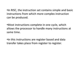 •In RISC, the instruction set contains simple and basic
instructions from which more complex instruction
can be produced.
•Most instructions complete in one cycle, which
allows the processor to handle many instructions at
same time.
•In this instructions are register based and data
transfer takes place from register to register.
 
