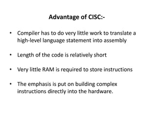 Advantage of CISC:-
• Compiler has to do very little work to translate a
high-level language statement into assembly
• Length of the code is relatively short
• Very little RAM is required to store instructions
• The emphasis is put on building complex
instructions directly into the hardware.
 