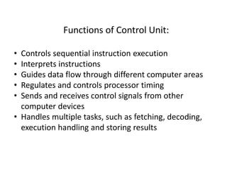 Functions of Control Unit:
• Controls sequential instruction execution
• Interprets instructions
• Guides data flow through different computer areas
• Regulates and controls processor timing
• Sends and receives control signals from other
computer devices
• Handles multiple tasks, such as fetching, decoding,
execution handling and storing results
 