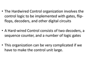 • The Hardwired Control organization involves the
control logic to be implemented with gates, flip-
flops, decoders, and other digital circuits
• A Hard-wired Control consists of two decoders, a
sequence counter, and a number of logic gates
• This organization can be very complicated if we
have to make the control unit large.
 