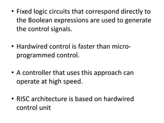 • Fixed logic circuits that correspond directly to
the Boolean expressions are used to generate
the control signals.
• Hardwired control is faster than micro-
programmed control.
• A controller that uses this approach can
operate at high speed.
• RISC architecture is based on hardwired
control unit
 