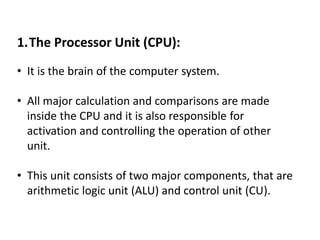 1.The Processor Unit (CPU):
• It is the brain of the computer system.
• All major calculation and comparisons are made
inside the CPU and it is also responsible for
activation and controlling the operation of other
unit.
• This unit consists of two major components, that are
arithmetic logic unit (ALU) and control unit (CU).
 