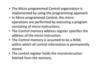• The Micro programmed Control organization is
implemented by using the programming approach
• In Micro programmed Control, the micro-
operations are performed by executing a program
consisting of micro-instructions.
• The Control memory address register specifies the
address of the micro-instruction.
• The Control memory is assumed to be a ROM,
within which all control information is permanently
stored.
• The control register holds the microinstruction
fetched from the memory.
 