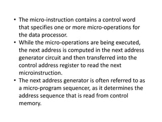 • The micro-instruction contains a control word
that specifies one or more micro-operations for
the data processor.
• While the micro-operations are being executed,
the next address is computed in the next address
generator circuit and then transferred into the
control address register to read the next
microinstruction.
• The next address generator is often referred to as
a micro-program sequencer, as it determines the
address sequence that is read from control
memory.
 